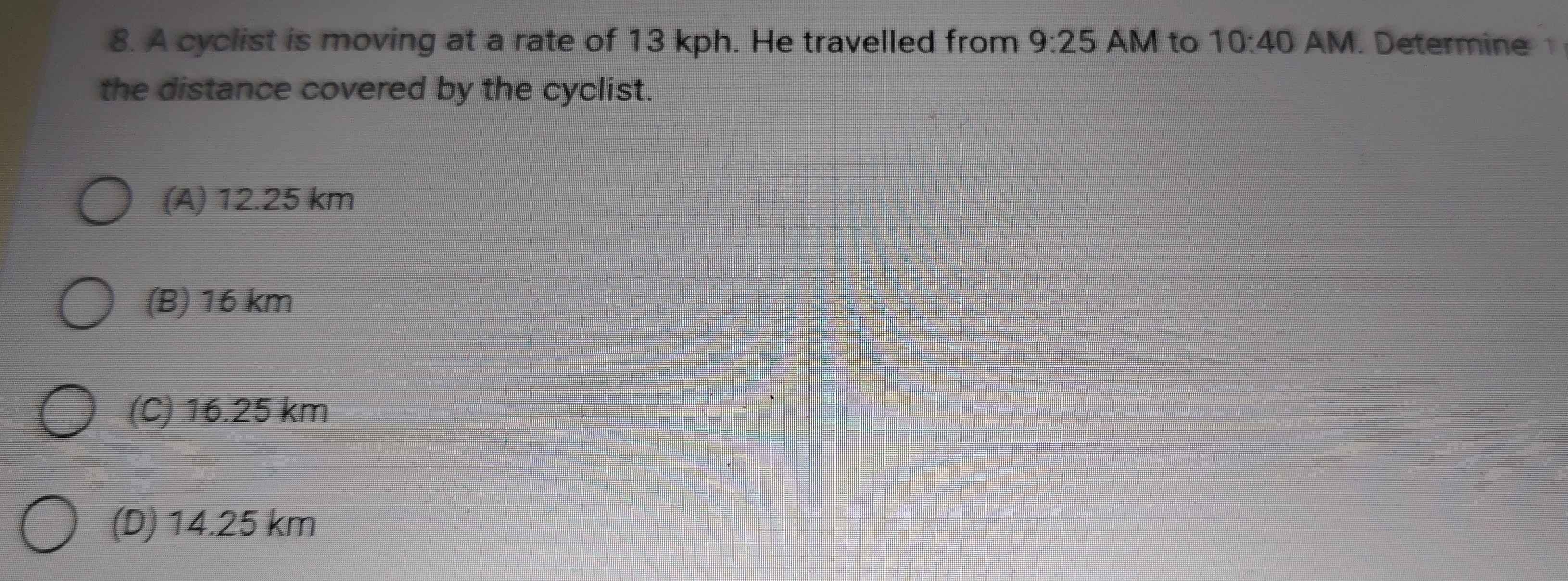 A cyclist is moving at a rate of 13 kph. He travelled from 9:25 AM to 10:40 AM. Determine 
the distance covered by the cyclist.
(A) 12.25 km
(B) 16 km
(C) 16.25 km
(D) 14.25 km