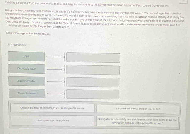 Read the paragraph, then use your mouse to click and drag the statements to the correct rows based on the part of the argument they represent. 
Being able to successfully bear children much later in life is one of the few advances in medicine that truly benefits women. Women no longer feel rushed to 
choose between motherhood and career or have to try to juggle both at the same time. In addition, they have time to establish financial stability. A study by two 
ML. Marymore College psychologists revealed that older women have time to develop the emotional maturity necessary for becoming good mothers (Smith and 
Doe, 2013). Dr. Emily L. Smilky, a researcher at the National Family Studies Research Council, also found that older women have more time to make sure their 
marriages are stable before they embark on parenthood. 
Source: Passage written by Janet Elder. 
① Instructions 
Topic 
Debatable issue 
Authar's Position 
Thesis Statement 
Choosing to bear children much later in life benefts women Is it beneficial to bear children later in life? 
older women bearing children "Being able to successfully bear children much later in life is one of the few 
advances in medicine that truly benefits women."