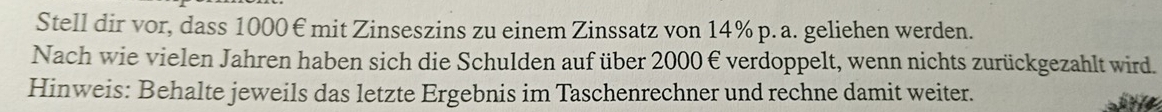 Stell dir vor, dass 1000€ mit Zinseszins zu einem Zinssatz von 14% p. a. geliehen werden. 
Nach wie vielen Jahren haben sich die Schulden auf über 2000€ verdoppelt, wenn nichts zurückgezahlt wird. 
Hinweis: Behalte jeweils das letzte Ergebnis im Taschenrechner und rechne damit weiter.