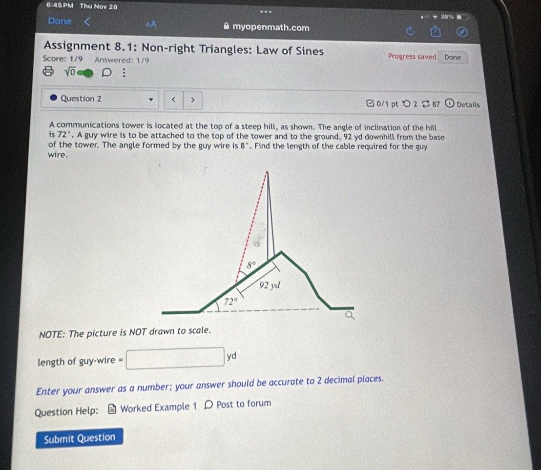 6:45 PM Thu Nov 28
Done myopenmath.com
Assignment 8.1: Non-right Triangles: Law of Sines Progress saved
Score: 1/9 Answered: 1/9 Done
sqrt(0) D :
Question 2 r > 0/1 pt つ 2 2 87 Details
A communications tower is located at the top of a steep hill, as shown. The angle of inclination of the hill
is 72°. A guy wire is to be attached to the top of the tower and to the ground, 92 yd downhill from the base
of the tower. The angle formed by the guy wire is 8°. Find the length of the cable required for the guy
wire.
NOTE: The picture is NOT drawn to scale.
length of guy-wire = □ yd
Enter your answer as a number; your answer should be accurate to 2 decimal places.
Question Help: I Worked Example 1 D Post to forum
Submit Question