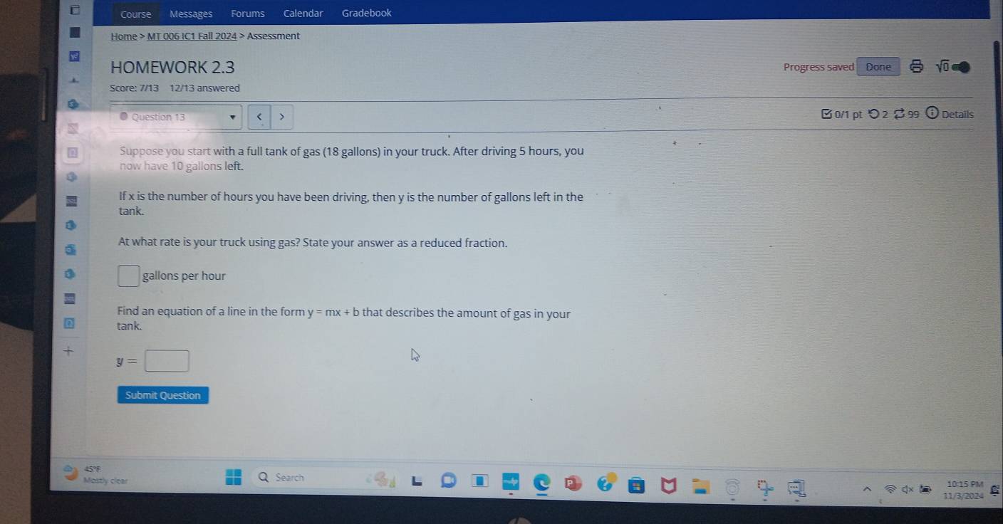Course Messages Forums Calendar Gradebook 
Home > MT 006 IC1 Fall 2024 > Assessment 
HOMEWORK 2.3 Progress saved Done sqrt(0) 
Score: 7/13 12/13 answered 
● Question 13 < > B 0/1 pt つ 2 $ 99 odot Details 
Suppose you start with a full tank of gas (18 gallons) in your truck. After driving 5 hours, you 
now have 10 gallons left. 
If x is the number of hours you have been driving, then y is the number of gallons left in the 
tank. 
At what rate is your truck using gas? State your answer as a reduced fraction.
gallons per hour
Find an equation of a line in the form y=mx+b that describes the amount of gas in your 
tank.
y=□
Submit Question 
45°F 
Mostly clear Search 10:15 PM 
11/3/2024