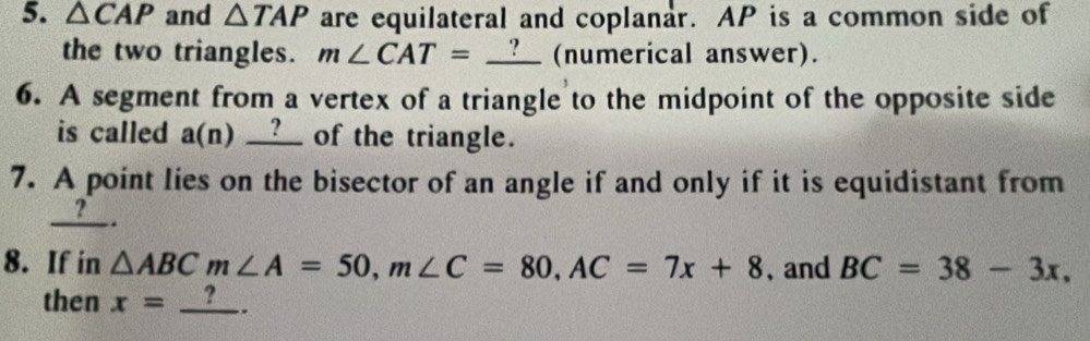 △ CAP and △ TAP are equilateral and coplanar. AP is a common side of 
the two triangles. m∠ CAT=_ ? (numerical answer). 
6. A segment from a vertex of a triangle to the midpoint of the opposite side 
is called a(n) __?__ of the triangle. 
7. A point lies on the bisector of an angle if and only if it is equidistant from 
? 
. 
8. If in △ ABCm∠ A=50, m∠ C=80, AC=7x+8 、 and BC=38-3x. 
then x=_ ?