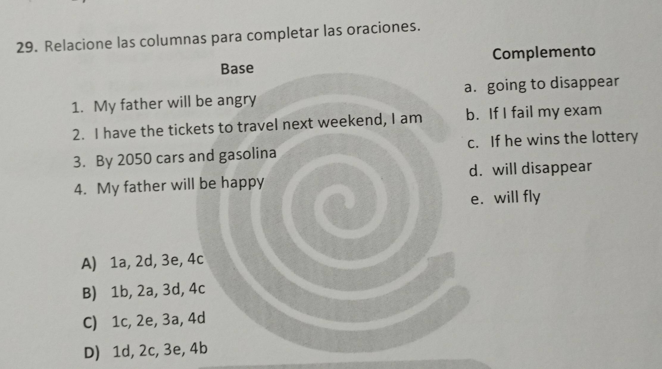 Relacione las columnas para completar las oraciones.
Complemento
Base
a. going to disappear
1. My father will be angry
2. I have the tickets to travel next weekend, I am
b. If I fail my exam
c. If he wins the lottery
3. By 2050 cars and gasolina
d. will disappear
4. My father will be happy
e. will fly
A) 1a, 2d, 3e, 4c
B) 1b, 2a, 3d, 4c
C) 1c, 2e, 3a, 4d
D) 1d, 2c, 3e, 4b