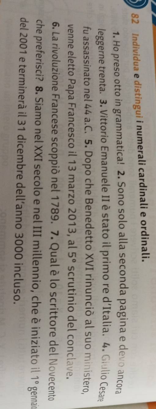 Individua e distingui i numerali cardinali e ordinali. 
1. Ho preso otto in grammatica! 2. Sono solo alla seconda pagina e devo ancora 
leggerne trenta. 3. Vittorio Emanuele II è stato il primo re d'Italia. 4. Giulio Cesare 
fu assassinato nel 44 a.C. 5. Dopo che Benedetto XVI rinunciò al suo ministero, 
venne eletto Papa Francesco il 13 marzo 2013, al 5° scrutinio del conclave. 
6. La rivoluzione Francese scoppiò nel 1789. 7. Qualè lo scrittore del Novecento 
che preferisci? 8. Siamo nel XXI secolo e nel III millennio, che è iniziato il 1° gennaio 
del 2001 e terminerà il 31 dicembre dell’anno 3000 incluso.