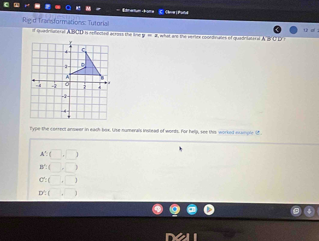 Edmentum - Home Clever | Portal
Rigid Transformations: Tutorial
12 of 
if quadrilateral ABCD is reflected across the line y=x , what are the vertex coordinates of quadrilateral A'B'C'D' ?
Type the correct answer in each box. Use numerals instead of words. For help, see this worked example ,
A':(□ ,□ )
B':(□ ,□ )
C':(□ ,□ )
D':(□ ,□ )