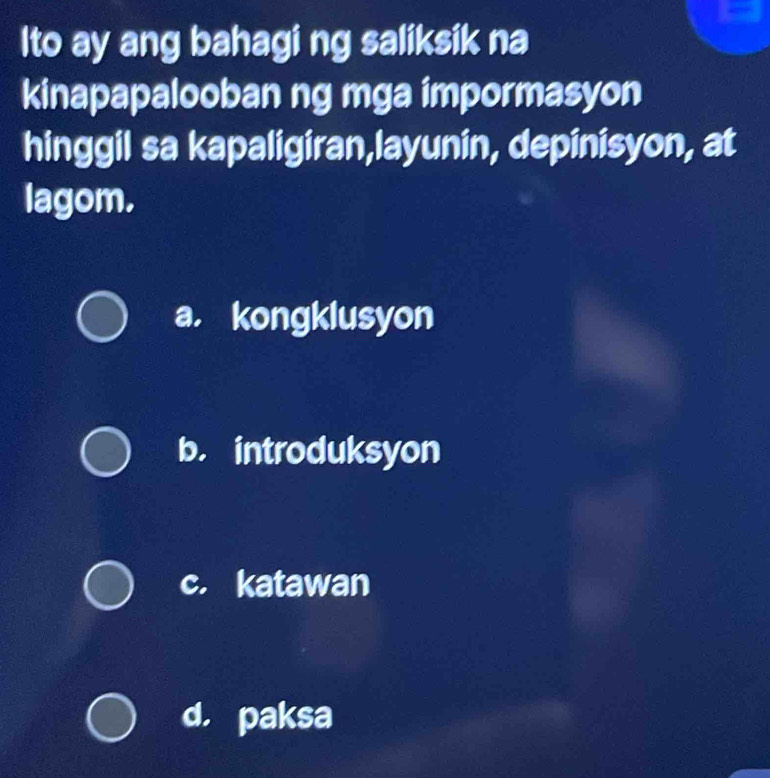 Ito ay ang bahagi ng saliksik na
kinapapalooban ng mga impormasyon
hinggil sa kapaligiran,layunin, depinisyon, at
lagom.
a. kongklusyon
b. introduksyon
c. katawan
d. paksa