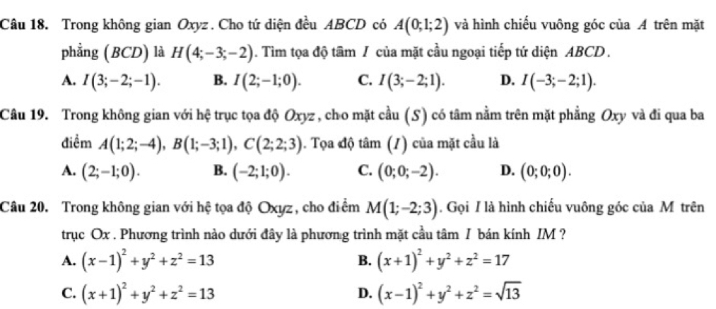 Trong không gian Oxyz. Cho tứ diện đều ABCD có A(0;1;2) và hình chiếu vuông góc của A trên mặt
phẳng (BCD) là H(4;-3;-2) ). Tìm tọa độ tầm / của mặt cầu ngoại tiếp tứ diện ABCD.
A. I(3;-2;-1). B. I(2;-1;0). C. I(3;-2;1). D. I(-3;-2;1). 
Câu 19. Trong không gian với hệ trục tọa độ Oxyz , cho mặt cầu (S) có tâm nằm trên mặt phẳng Oxy và đi qua ba
điềm A(1;2;-4), B(1;-3;1), C(2;2;3). Tọa độ tâm (1) của mặt cầu là
A. (2;-1;0). B. (-2;1;0). C. (0;0;-2). D. (0;0;0). 
Câu 20. Trong không gian với hệ tọa độ Oxyz, cho điểm M(1;-2;3). Gọi I là hình chiếu vuông góc của M trên
trục Ox. Phương trình nào dưới đây là phương trình mặt cầu tâm I bán kính IM ?
A. (x-1)^2+y^2+z^2=13 B. (x+1)^2+y^2+z^2=17
C. (x+1)^2+y^2+z^2=13 (x-1)^2+y^2+z^2=sqrt(13)
D.