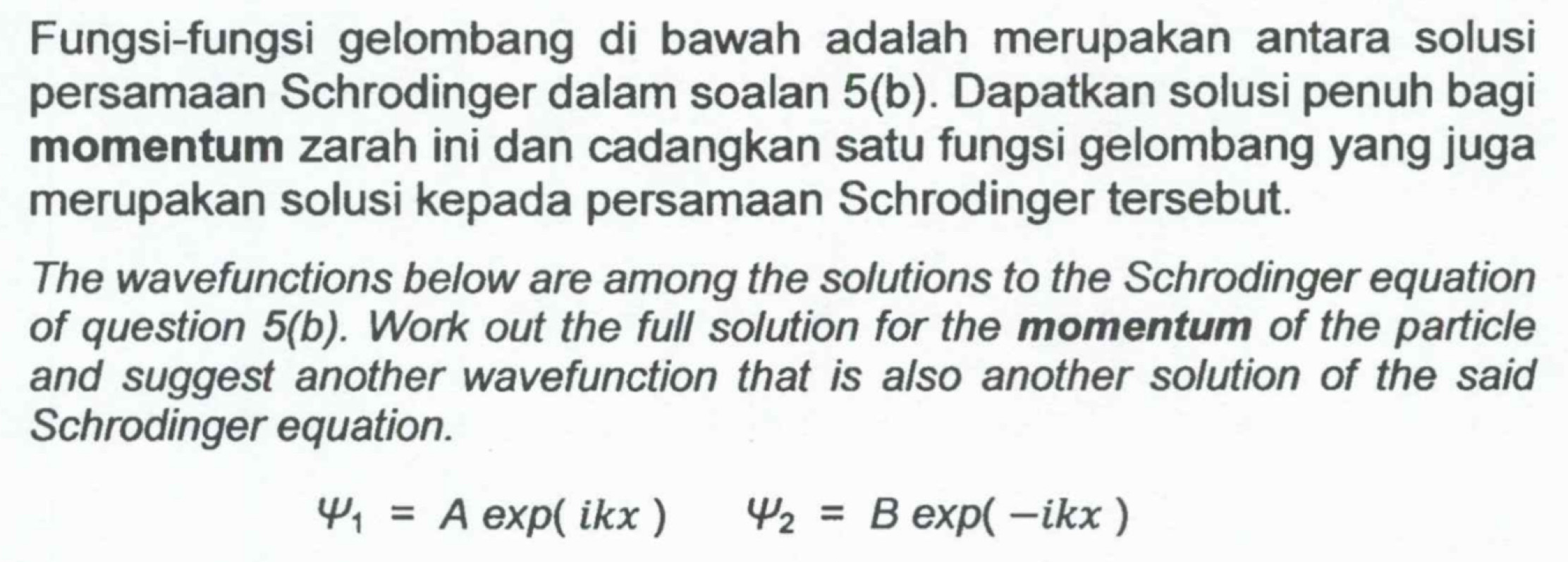 Fungsi-fungsi gelombang di bawah adalah merupakan antara solusi 
persamaan Schrodinger dalam soalan 5(b). Dapatkan solusi penuh bagi 
momentum zarah ini dan cadangkan satu fungsi gelombang yang juga 
merupakan solusi kepada persamaan Schrodinger tersebut. 
The wavefunctions below are among the solutions to the Schrodinger equation 
of question 5(b) . Work out the full solution for the momentum of the particle 
and suggest another wavefunction that is also another solution of the said 
Schrodinger equation.
varphi _1=Aexp(ikx) varphi _2=Bexp(-ikx)