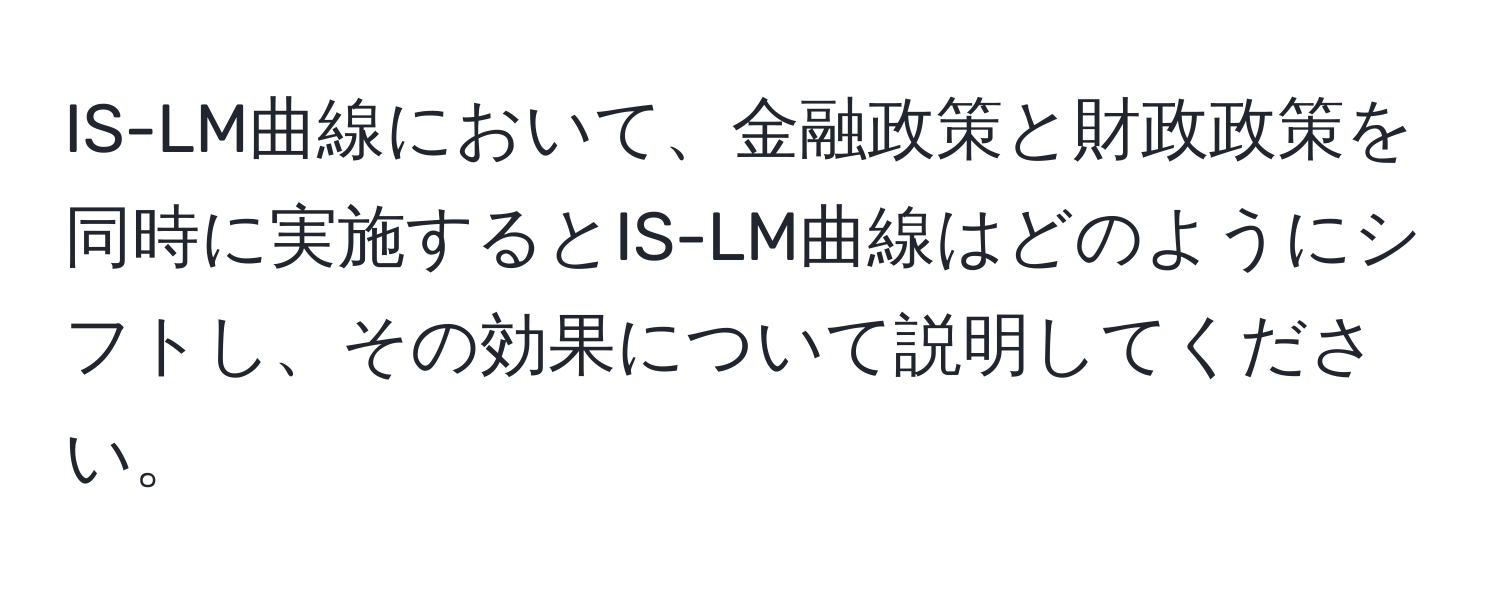 IS-LM曲線において、金融政策と財政政策を同時に実施するとIS-LM曲線はどのようにシフトし、その効果について説明してください。