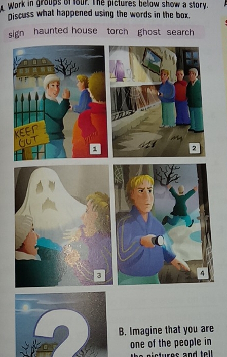 Work in groups of four. The pictures below show a story. 
Discuss what happened using the words in the box. 
sign haunted house torch ghost search 
B. Imagine that you are 
one of the people in 
tures and tell.