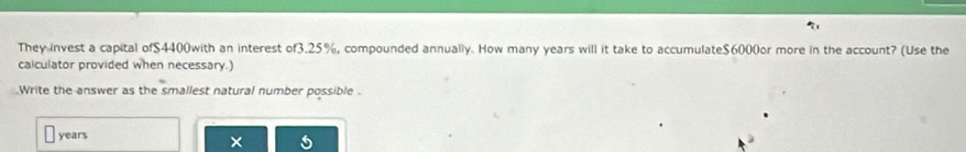 They invest a capital of $4400with an interest of3. 25%, compounded annually. How many years will it take to accumulate $6000or more in the account? (Use the 
calculator provided when necessary.) 
Write the answer as the smallest natural number possible .
years