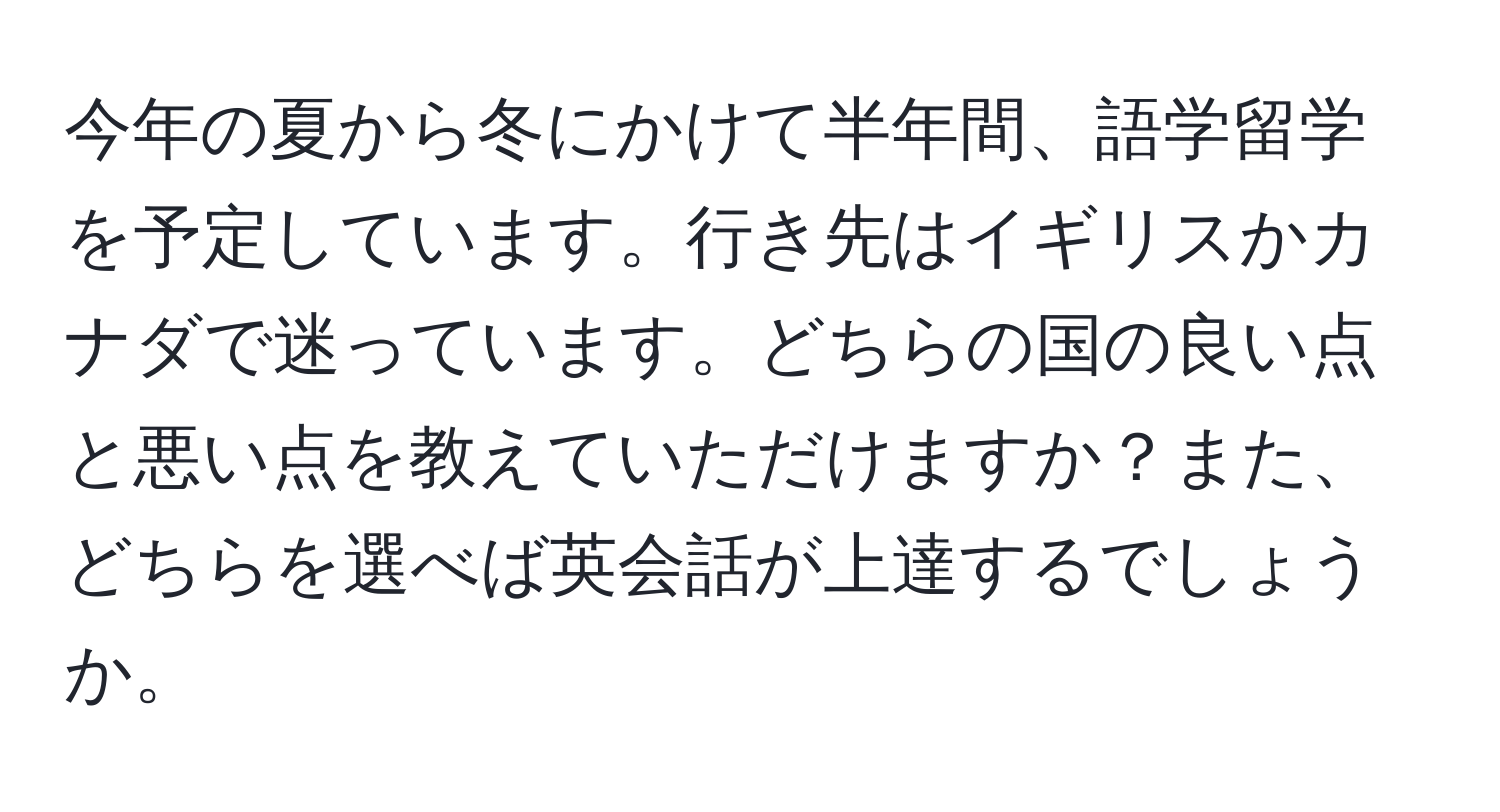 今年の夏から冬にかけて半年間、語学留学を予定しています。行き先はイギリスかカナダで迷っています。どちらの国の良い点と悪い点を教えていただけますか？また、どちらを選べば英会話が上達するでしょうか。