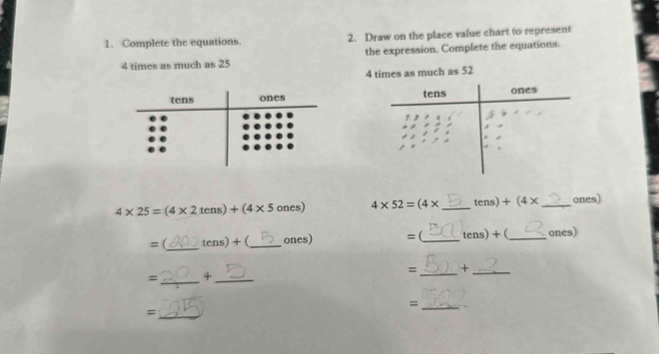 Complete the equations. 2. Draw on the place value chart to represent 
the expression. Complete the equations.
4 times as much as 25
4 times as much as 52

4* 25=(4* 2tens)+(4* 5ones) 4* 52=(4* _ ter s)+(4* _ ones) 
= (_ tens)+ (_ ones) =(_ tens) + (_ ones) 
= _+_ 
=_ +_ 
_= 
_=