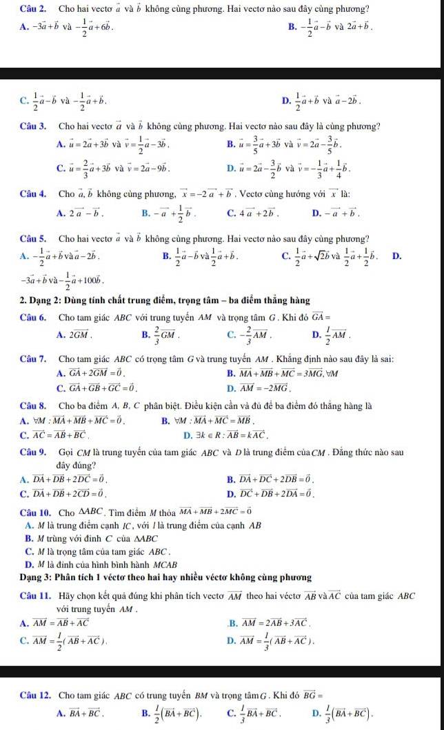 Cho hai vectơ# và b không cùng phương. Hai vectơ nào sau đây cùng phương?
B.
A. -3vector a+vector b và - 1/2 vector a+6vector b. - 1/2 vector a-vector b và 2vector a+vector b.
C.  1/2 vector a-hat bb- 1/2 vector a+vector b.  1/2 vector a+vector bvvector a-2vector b.
D.
Câu 3. Cho hai vecto vector a và # không củng phương. Hai vectơ nào sau đây là cùng phương?
A. vector u=2vector a+3vector b và vector v= 1/2 vector a-3vector b. B. vector u= 3/5 vector a+3vector b và vector v=2vector a- 3/5 vector b.
C. vector u= 2/3 vector a+3vector b và vector v=2vector a-9vector b. D. vector u=2vector a- 3/2 vector b và vector v=- 1/3 vector a+ 1/4 vector b.
Câu 4. Cho vector a,vector b không cùng phương, vector x=-2vector a+vector b Vectơ cùng hướng với vector x là:
A. 2vector a-vector b. B. -vector a+ 1/2 vector b. C. 4vector a+2vector b. D. -vector a+vector b.
Câu 5. Cho hai vectơ # và δ không cùng phương. Hai vectơ nào sau đây cùng phương?
A. - 1/2 vector a+vector bvvector a-2vector b. B.  1/2 vector a-vector bvvector a 1/2 vector a+vector b. C.  1/2 vector a+sqrt(2)vector bva 1/2 vector a+ 1/2 vector b. D.
-3vector a+vector bva- 1/2 vector a+100hat b.
* 2. Dạng 2: Dùng tính chất trung điểm, trọng tâm - ba điểm thắng hàng
Câu 6. Cho tam giác ABC với trung tuyến AM và trọng tâm G . Khi dovector GA=
A. 2overline GM. B.  2/3 overline GM. C. - 2/3 overline AM. D.  1/2 overline AM.
Câu 7. Cho tam giác ABC có trọng tâm G và trung tuyến AM . Khắng định nào sau đây là sai:
A. vector GA+2vector GM=vector 0. B. vector MA+vector MB+vector MC=3vector MG. VM
C. vector GA+vector GB+vector GC=vector 0. D. vector AM=-2vector MG.
Câu 8. Cho ba điểm A, B, C phân biệt. Điều kiện cần và đủ để ba điểm đó thắng hàng là
A. forall M:vector MA+vector MB+vector MC=vector 0. B. forall M: vector MA+vector MC=vector MB.
C. vector AC=vector AB+vector BC D. 3k∈ R:vector AB=kvector AC.
Câu 9. Gọi CM là trung tuyển của tam giác ABC và D là trung điểm của CM . Đẳng thức nào sau
đây đúng?
A. vector DA+vector DB+2vector DC=vector 0. B. vector DA+vector DC+2vector DB=vector 0.
C. vector DA+vector DB+2vector CD=vector 0. D. vector DC+vector DB+2vector DA=vector 0.
Câu 10. Cho △ ABC Tìm điểm M thỏa vector MA+vector MB+2vector MC=vector 0
A. M là trung điểm cạnh /C, với / là trung điểm của cạnh AB
B. M trùng với đinh C của △ ABC
C. M là trọng tâm của tam giác ABC .
D. M là đinh của hình bình hành MCAB
Dạng 3: Phân tích 1 véctơ theo hai hay nhiều véctơ không cùng phương
Câu 11. Hãy chọn kết quả đúng khi phân tích vectơ vector AM theo hai véctơ vector ABvvector AC của tam giác ABC
với trung tuyến AM .
A. vector AM=vector AB+vector AC.B. vector AM=2vector AB+3vector AC.
C. vector AM= 1/2 (vector AB+vector AC). vector AM= 1/3 (vector AB+vector AC).
D.
Câu 12. Cho tam giác ABC có trung tuyến BM và trọng tâmG . Khi đó vector BG=
A. vector BA+vector BC. B.  1/2 (vector BA+vector BC). C.  1/3 vector BA+vector BC. D.  1/3 (vector BA+vector BC).