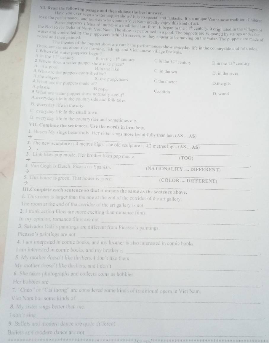Read the following pasage and then choose the best answer.
Have you ever seen a water puppet show? It is so special and fantastic. It's a unique Vietnamese tradition. Childrea
love the performance, and tourists who come to Viet Nam greatly enjoy this kind of art.
Water puppetry ( Mua roi nuce) is a traditional art form. It began in the 17^(th) century. It originated in the villages of
the Red River Delta of North Viet Nam. The show is performed in a pool. The puppets are supported by strings under the
water and controlled by the puppeteers behind a screen, so they appear to be moving on the water. The puppets are made of
wood and then painted.
The themes of the puppet show are rural: the performances show everyday life in the countryside and folk tales
There are stories about rice farmine, fishing, and Viemamese village festivals.
1 When did water puppetry begin?
Ain the 12° centun B. in the 1· 1^(0.) century C.in the 14^(th) century
2.Where does a water puppet show take place? D.in the 15^(th) century
A. in a pool C. in the sen
B.in the lake
3.Who are the puppets controlled by? D. in the river
Athe singers B. the puppeteers C the doctor
4.What are the puppets made of? D.the gils
A.plastic B.paper C.cotton
5.What are water puppet show normally about? D. wood
A everyday life in the countryside and folk tales
B. everyday life in the city.
C. everyday life in the small town.
D. everyday life in the countryside and sometimes city
VII. Combine the sentences. Use the words in brackets.
_
1. Huyen My sings beautifully. Her sister sings more beautifully than her.
→  (AS ... AS)
_
2. The new sculpture is 4 metres high. The old sculpture is 4.2 metres high. (AS ,,, AS)
→
_
3. Linh likes pop music. Her brother likes pop music. (TOO)
_
4. Van Gogh is Dutch. Picas-o is Spanish. (NATIONALITY .... DIFFERENT)
→
_
5. This house is green. That house is green (COLOR .... DIFFERENT)
→
III.Complete each sentence so that it means the same as the sentence above._
I. This room is larger than the one at the end of the corridor of the art gallery
The room at the end of the corridor of the art gallery is not
2. I think action films are more exciting than romance films
_
_
In my opinion, romance films are not
3. Salvador Dali’s paintings are different from Picasso’s paintings.
_
Picasso's paintings are not
4. I am interested in comic books, and my brother is also interested in comic books.
I am interested in comic books, and my brother is
5. My mother doesn't like thrillers. I don't like them.
_
_
My mother doesn't like thrillers, and I don't
6. She takes photographs and collects coins as hobbies.
Her hobbies are_
7. “Chèo” or “Cải lương” are considered some kinds of traditional opera in Viet Nam.
_
Viet Nam has some kinds of
8. My sister sings better than me.
I don't sing_
9. Ballets and modern dance are quite different
_
Ballets and modern dance are not
*◆◆**=◆=****◆*-**◆=↓.;;/***◆**◆**◆*******◆◆◆◆***◆◆**◆****◆***◆*◆◆=