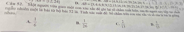 SO;B.AB= 4;8;12;16;20;24;28 
AD= 12;24 D. AB= 3;4;6;8;9;12;15;16;18;20;21;24;27;28;30
Câu 52. Một người vừa gieo một con xúc xắc đề ghi lại số chẩm xuất hiện, sau đó người này tiếp tục chọn
ngâu nhiên một lá bài từ bộ bài 52 lá. Tinh xác suất đề: Số chẩm trên con xúc xắc và số của lá bài là giống
nhau.
A.  1/6   1/26  C.  2/13  D.  1/13 
B.