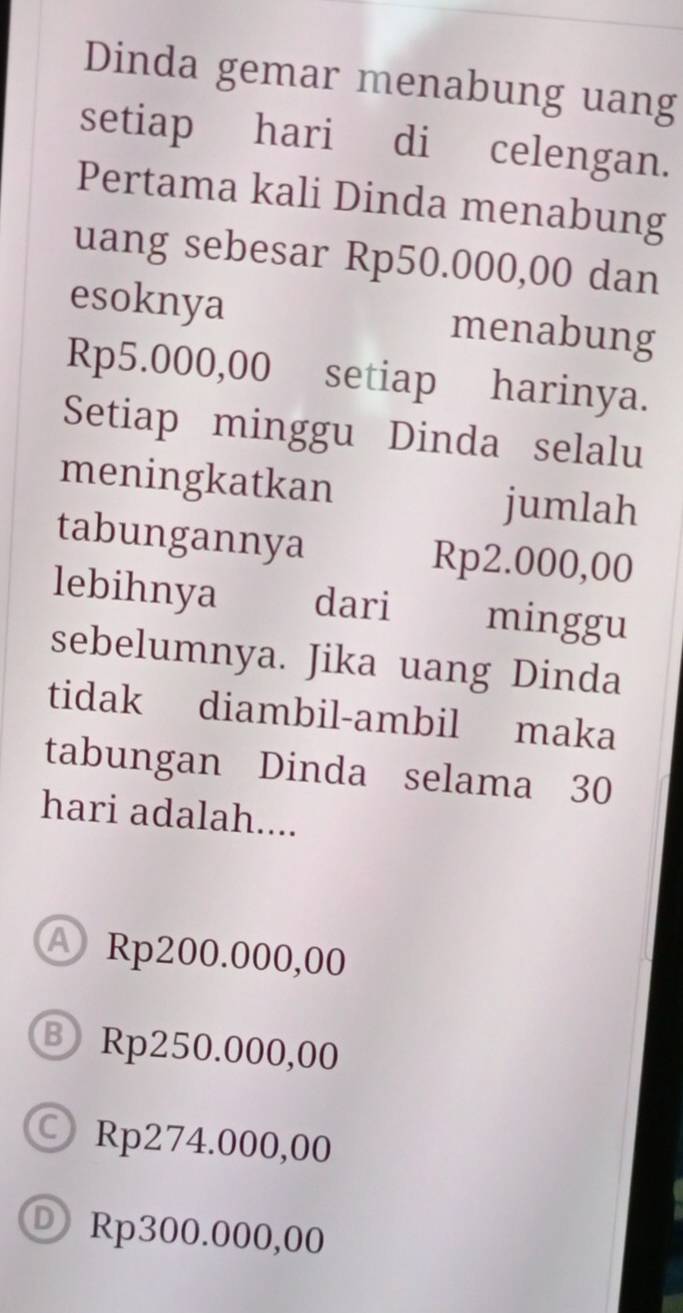 Dinda gemar menabung uang
setiap hari di celengan.
Pertama kali Dinda menabung
uang sebesar Rp50.000,00 dan
esoknya menabung
Rp5.000,00 setiap harinya.
Setiap minggu Dinda selalu
meningkatkan jumlah
tabungannya Rp2.000,00
lebihnya dari minggu
sebelumnya. Jika uang Dinda
tidak diambil-ambil maka
tabungan Dinda selama 30
hari adalah....
A Rp200.000,00
Ⓑ Rp250.000,00
○ Rp274.000,00
® Rp300.000,00