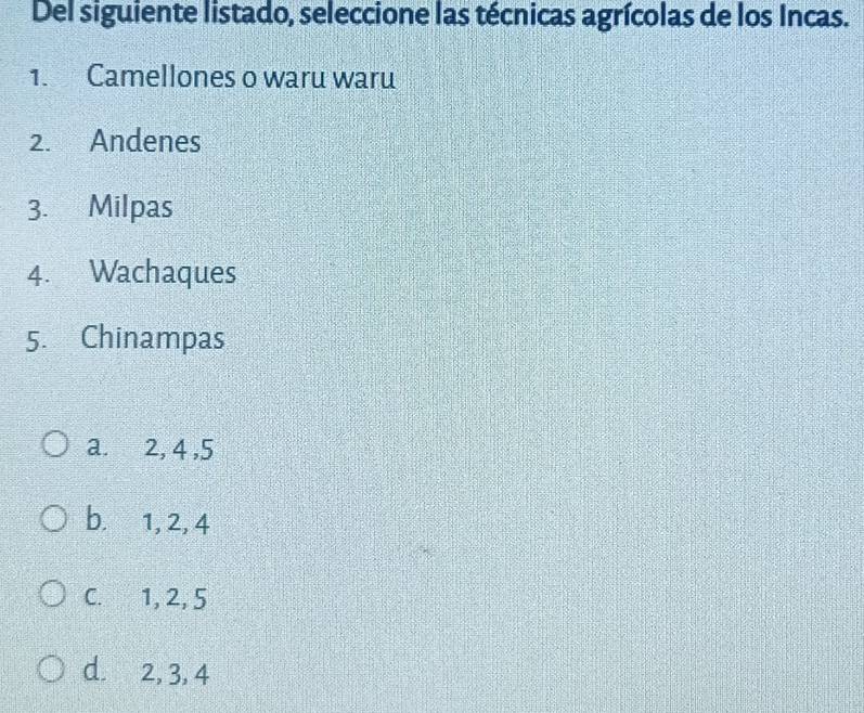 Del siguiente listado, seleccione las técnicas agrícolas de los Incas.
1. Camellones o waru waru
2. Andenes
3. Milpas
4. Wachaques
5. Chinampas
a. 2, 4 , 5
b. 1, 2, 4
C. 1, 2, 5
d. 2, 3, 4