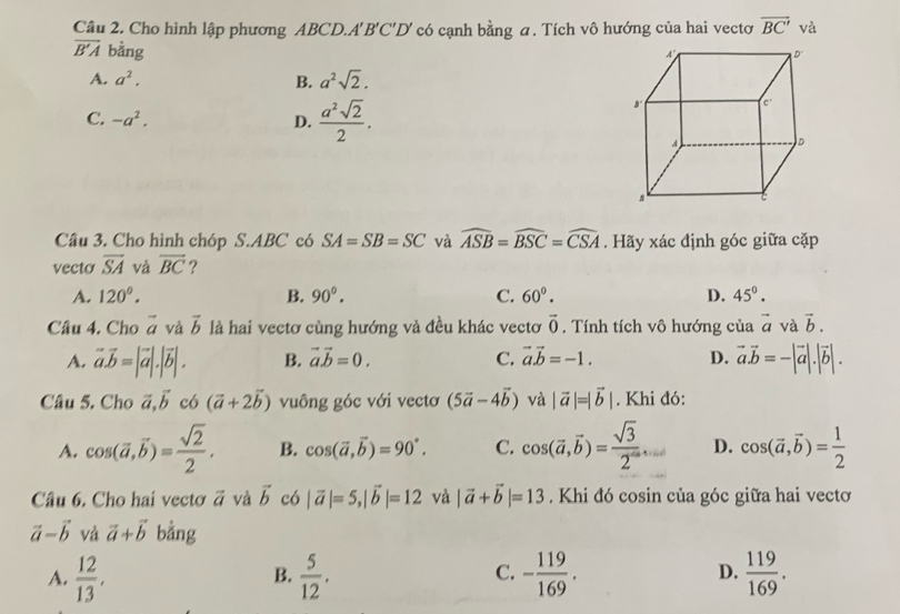 Cầu 2. Cho hình lập phương ABCD.A 'B'C'D' có cạnh bằng a. Tích vô hướng của hai vectơ overline BC' và
overline B'A bằng
A. a^2. B. a^2sqrt(2).
C. -a^2. D.  a^2sqrt(2)/2 .
Câu 3. Cho hình chóp S.ABC có SA=SB=SC và widehat ASB=widehat BSC=widehat CSA. Hãy xác định góc giữa cặp
vecto overline SA và overline BC ?
A. 120°. B. 90^0. C. 60°. D. 45°.
Câu 4, Cho vector a và vector b là hai vectơ cùng hướng và đều khác vectơ vector 0. Tính tích vô hướng của vector a và vector b.
A. vector a.vector b=|vector a|.|vector b|. B. vector avector b=0. C. vector avector b=-1. D. vector a.vector b=-|vector a|.|vector b|.
Câu 5. Cho vector a,vector b có (vector a+2vector b) vuông góc với vectơ (5vector a-4vector b) và |vector a|=|vector b|. Khi đó:
A. cos (vector a,vector b)= sqrt(2)/2 . B. cos (vector a,vector b)=90°. C. cos (vector a,vector b)= sqrt(3)/2 ... D. cos (vector a,vector b)= 1/2 
Câu 6. Cho hai vectơ vector a và vector b có |vector a|=5,|vector b|=12 và |vector a+vector b|=13. Khi đó cosin của góc giữa hai vectơ
vector a-vector b và vector a+vector b bằng
C.
D.
A.  12/13 .  5/12 . - 119/169 .  119/169 .
B.