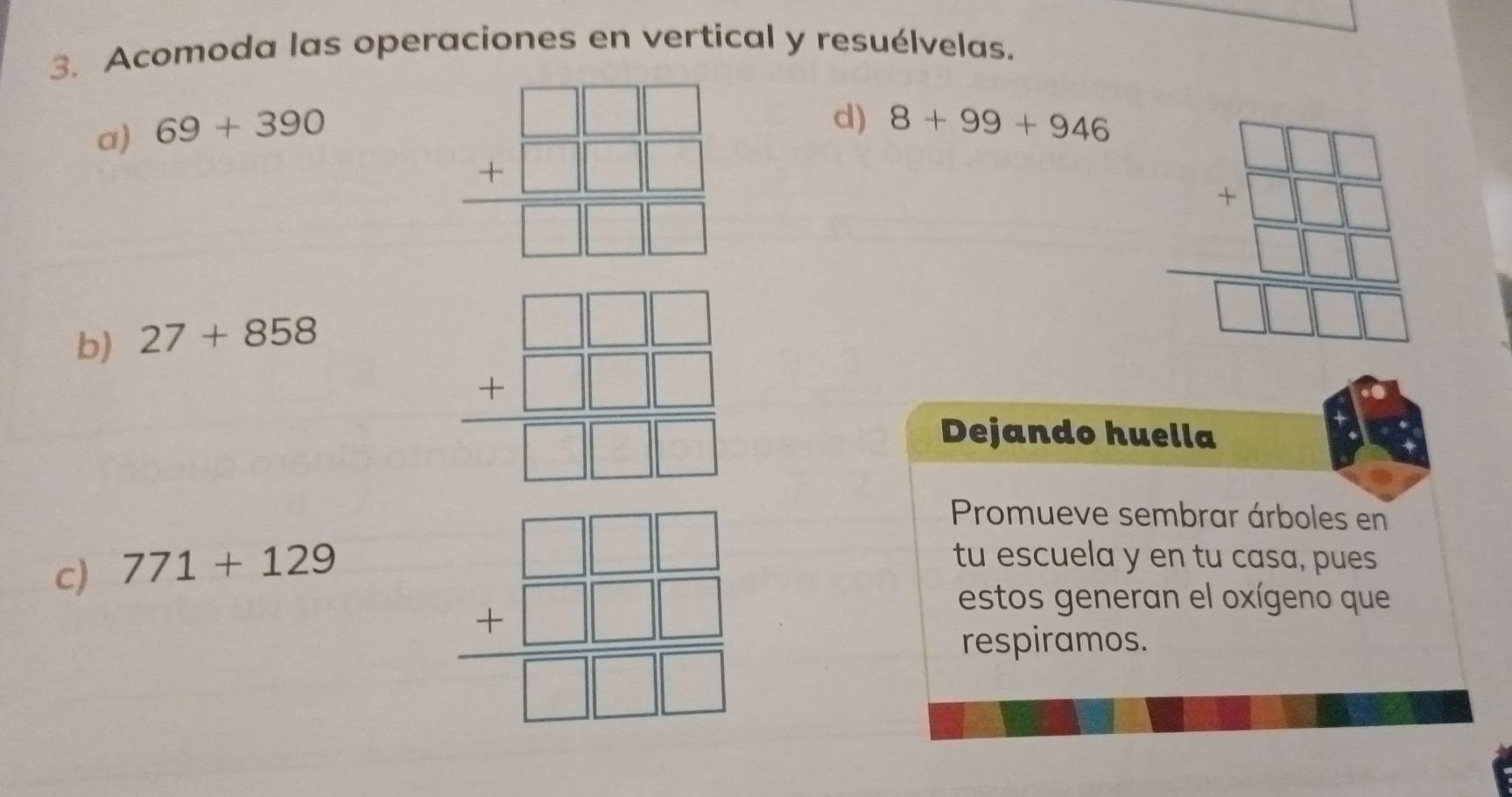 Acomoda las operaciones en vertical y resuélvelas. 
a) 69+390
beginarrayr □ □  +□ □  hline □ □ □ endarray
d) 8+99+946
b) 27+858
beginarrayr □ □  +□ □  hline □ □  hline □ □ □  hline □ □ □ endarray
beginarrayr □ □ □  +□ □ □  □ □ □  hline □ □ □ endarray
Dejando huella 
Promueve sembrar árboles en 
c) 771+129
beginarrayr □ □ □  +□ □ □  hline □ endarray
tu escuela y en tu casa, pues 
estos generan el oxígeno que 
respiramos.