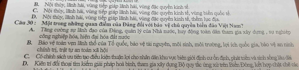 ng đạc quyen kimm te .
B. Nội thủy, lãnh hải, vùng tiếp giáp lãnh hải, vùng đặc quyền kinh tế.
C. Nội thủy, lãnh hải, vùng tiếp giáp lãnh hải, vùng đặc quyền kinh tế, vùng biển quốc tế.
D. Nội thủy, lãnh hải, vùng tiếp giáp lãnh hải, vùng đặc quyền kinh tế, thềm lục địa.
Câu 30 : Một trong những quan điểm của Đảng đối với bảo vệ chủ quyền biển đảo Việt Nam?
A. Tăng cường sự lãnh đạo của Đảng, quản lý của Nhà nước, huy động toàn dân tham gia xây dựng , sự nghiệp
công nghiệp hóa, hiện đại hóa đất nước
B. Bảo vệ toàn vẹn lãnh thổ của Tổ quốc, bảo vệ tài nguyên, môi sinh, môi trường, lợi ích quốc gia, bảo vệ an ninh
chính trị, trật tự an toàn xã hội
C. Có chính sách ưu tiên tạo điều kiện thuận lợi cho nhân dân khu vực biên giới định cư ồn định, phát triền và sinh sống lâu dài
D. Kiên trì đối thoại tìm kiếm giải pháp hoà bình, tham gia xây dụng Bộ quy tắc ứng xử trên Biển Đông, kết hợp chặt chẽ các