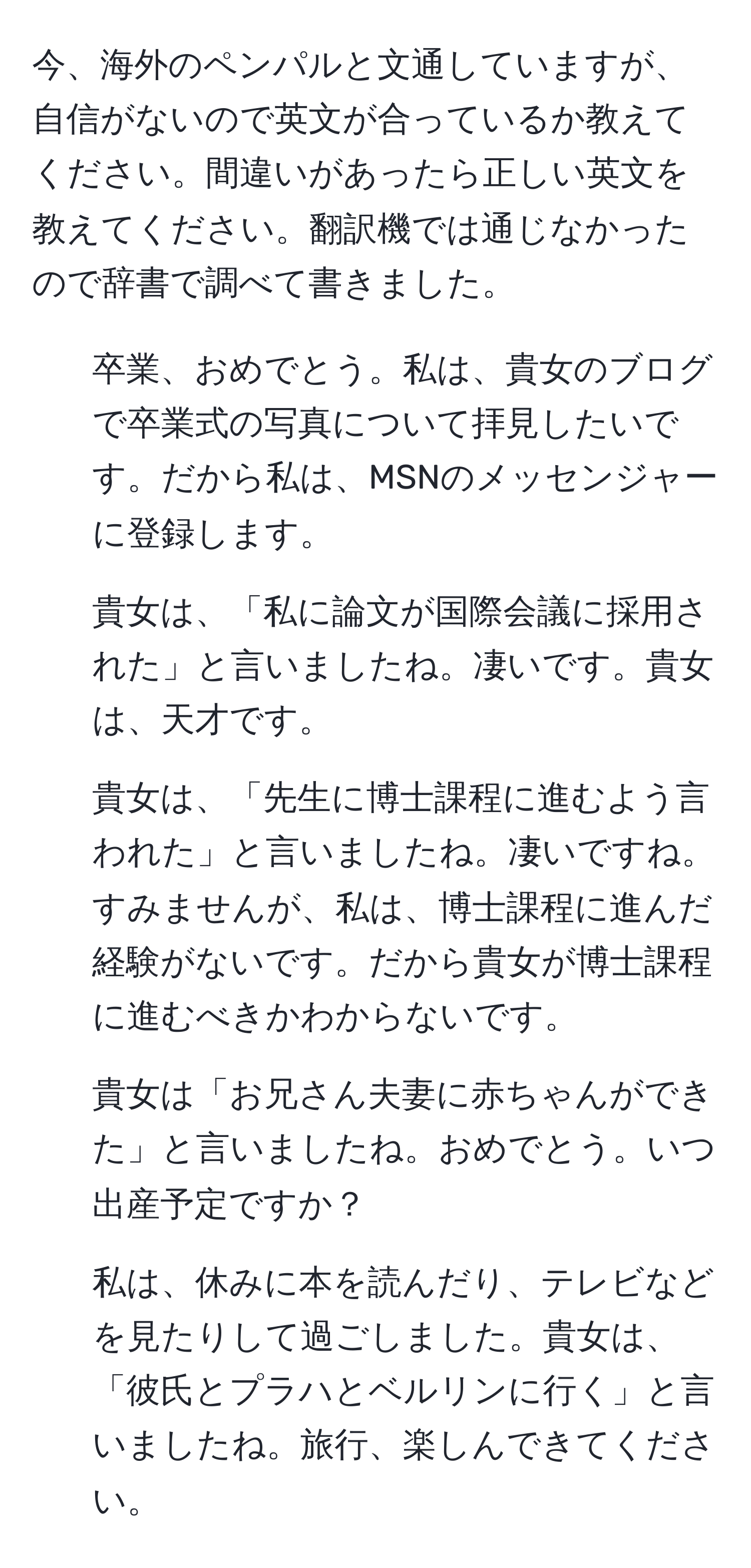 今、海外のペンパルと文通していますが、自信がないので英文が合っているか教えてください。間違いがあったら正しい英文を教えてください。翻訳機では通じなかったので辞書で調べて書きました。

1. 卒業、おめでとう。私は、貴女のブログで卒業式の写真について拝見したいです。だから私は、MSNのメッセンジャーに登録します。
  
2. 貴女は、「私に論文が国際会議に採用された」と言いましたね。凄いです。貴女は、天才です。
  
3. 貴女は、「先生に博士課程に進むよう言われた」と言いましたね。凄いですね。すみませんが、私は、博士課程に進んだ経験がないです。だから貴女が博士課程に進むべきかわからないです。
  
4. 貴女は「お兄さん夫妻に赤ちゃんができた」と言いましたね。おめでとう。いつ出産予定ですか？
  
5. 私は、休みに本を読んだり、テレビなどを見たりして過ごしました。貴女は、「彼氏とプラハとベルリンに行く」と言いましたね。旅行、楽しんできてください。