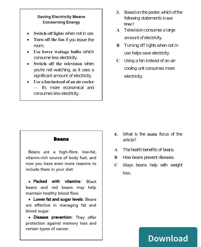 Based on the poster, which of the
Saving Electricity Means following statements is not
Conserving Energy true?
A Television consumes a l arge
Switch off lights when not in use.
Turn off the fan if you leave the amount of electricity.
room. B Turning off lights when not in
Use lower wattage bulbs which use helps save electricity.
consume less electricity.
Switch off the television when C Using a fan instead of an air-
you're not watching, as it uses a cooling unit consumes more
significant amount of electricity. electricity.
Use a fan instead of an air cooler
— it's more economical and
consumes less electricity.
4. What is the main focus of the
Beans article?
Beans are a high-fibre, low-fat, A The health benefits of beans.
vitamin-rich source of body fuel, and B How beans prevent diseases.
now you have even more reasons to C Ways beans help with weight
include them in your diet: loss.
Packed with vitamins: Black
beans and red beans may help 
maintain healthy blood flow.
Lower fat and sugar levels: Beans
are effective in managing fat and
blood sugar.
Disease prevention: They offer
protection against memory loss and
certain types of cancer.
Download