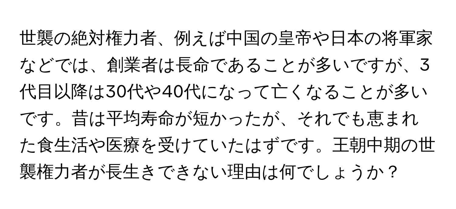 世襲の絶対権力者、例えば中国の皇帝や日本の将軍家などでは、創業者は長命であることが多いですが、3代目以降は30代や40代になって亡くなることが多いです。昔は平均寿命が短かったが、それでも恵まれた食生活や医療を受けていたはずです。王朝中期の世襲権力者が長生きできない理由は何でしょうか？