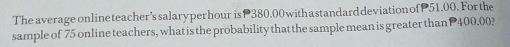 The average online teacher’s salaryper hour is 380.00 withastandard deviation of 51.00. For the 
sample of 75 online teachers, what is the probability that the sample mean is greater than P 400.00?