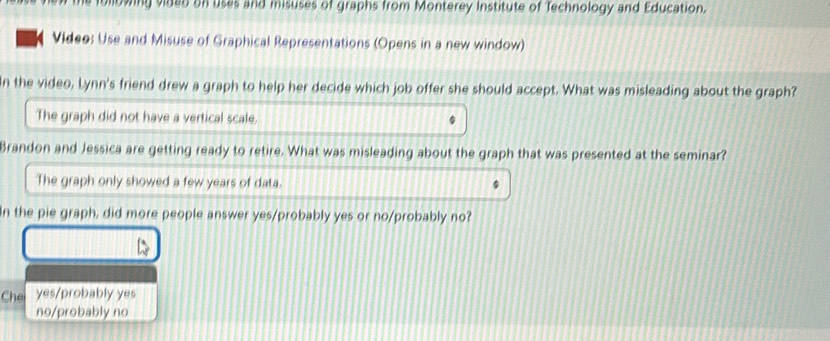 owing vided on uses and misuses of graphs from Monterey Institute of Technology and Education.
Video: Use and Misuse of Graphical Representations (Opens in a new window)
In the video, Lynn's friend drew a graph to help her decide which job offer she should accept. What was misleading about the graph?
The graph did not have a vertical scale.
Brandon and Jessica are getting ready to retire. What was misleading about the graph that was presented at the seminar?
The graph only showed a few years of data.
In the pie graph, did more people answer yes/probably yes or no/probably no?
Che yes/probably yes
no/probably no