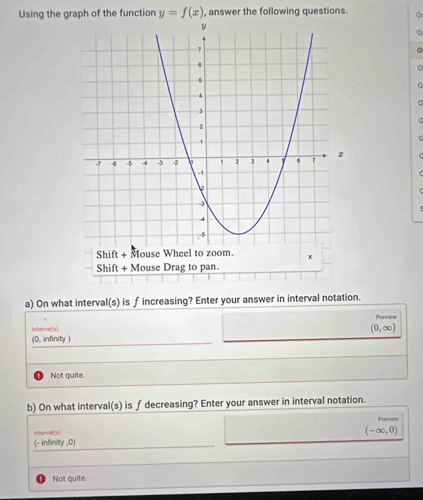 Using the graph of the function y=f(x) , answer the following questions.
Q
Q
Q
Q
U
a) On what interval(s) is f increasing? Enter your answer in interval notation.
Preview
Interval(s)
(0,∈fty )
(0, infinity )
Not quite.
b) On what interval(s) is f decreasing? Enter your answer in interval notation.
Preview
Interval(s)
(-∈fty ,0)
(- infinity , 0)
Not quite.