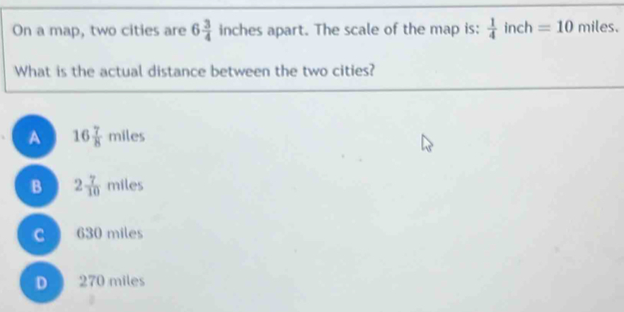 On a map, two cities are 6 3/4  inches apart. The scale of the map is:  1/4  inch =10 miles.
What is the actual distance between the two cities?
A 16 7/8 miles
B 2 7/10  miles
C 630 miles
D 270 miles