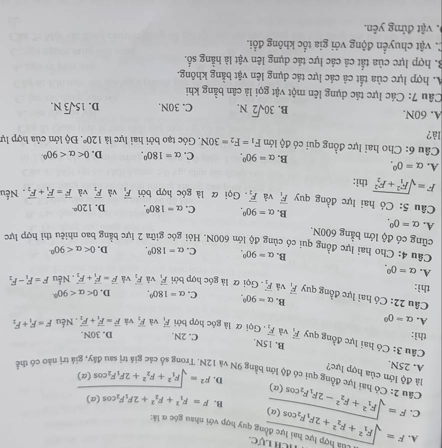 Tích lực.
A. F=sqrt (F_1)^2+F_2^(2+2F_1)F_2cos (alpha ) *  Cu  hợp lực hai lực đồng quy hợp với nhau góc đ là:
C. F=sqrt (F_1)^2+F_2^(2-2F_1)F_2cos (alpha )
B. F=F_1^(2+F_2^2+2F_1)F_2cos (alpha )
D. F^2=sqrt (F_1)^2+F_2^(2+2F_1)F_2cos (alpha )
Câu 2: Có hai lực đồng qui có độ lớn bằng 9N và 1
là độ lớn của hợp lực?
A. 25N.
á trị nào có thể
B. 15N.
Câu 3: Có hai lực đồng quy vector F_1 và vector F_2
C. 2N. D. 30N.
thì: . Gọi α là góc hợp bởi vector F_1 và
A. alpha =0^0 vector F_2 và vector F=vector F_1+vector F_2. Nếu F=F_1+F_2
Câu 22: Có hai lực đồng quy vector F_1
B. alpha =90^0. C. alpha =180°. D. 0 <90^(circ .)
thì: và vector F_2. Gọi α là góc hợp bởi vector F_1 và vector F_2 và vector F=vector F_1+vector F_2. Nếu F=F_1-F_2
A. alpha =0^0. B. alpha =90^0. C. alpha =180°. D. 0 <90^(circ .)
Câu 4: Cho hai lực đồng qui có cùng độ lớn 600N. Hỏi góc giữa 2 lực bằng bao nhiêu thì hợp lực
cũng có độ lớn bằng 600N.
A. alpha =0^0. B. alpha =90^0. C. alpha =180°. D. 120^(circ .)
Câu 5: Có hai lực đồng quy vector F_1 và vector F_2. Gọi α là góc hợp bởi vector F_1 và vector F_2 và vector F=vector F_1+vector F_2. Nếu
F=sqrt (F_1)^2+F_2^2 thì:
A. alpha =0^0. C. alpha =180°. D. 0 <90^(circ .)
B. alpha =90^0.
Câu 6: Cho hai lực đồng qui có độ lớn F_1=F_2=30N. Góc tạo bởi hai lực là 120°
là?. Độ lớn của hợp lự
A. 60N. 15sqrt(3)N.
B. 30sqrt(2)N. C. 30N. D.
Câu 7: Các lực tác dụng lên một vật gọi là cân bằng khi
A. hợp lực của tất cả các lực tác dụng lên vật bằng không.
B. hợp lực của tất cả các lực tác dụng lên vật là hằng số.
C. vật chuyển động với gia tốc không đổi.
0. vật đứng yên.
