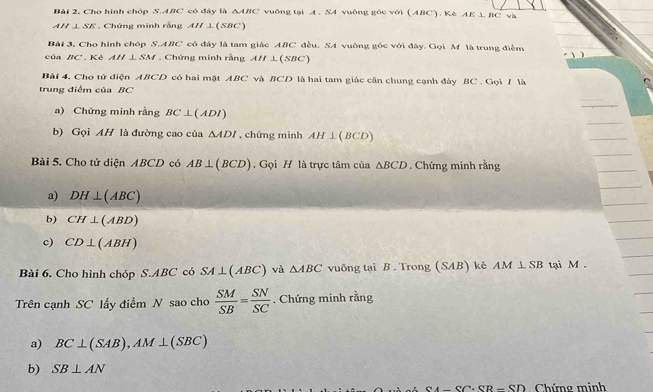 Cho hình chóp S.ABC * có đáy là △ ABC vuông tại A . SA vuông gốc với (ABC). Kè AE⊥ BC v i 
A l⊥ SE Chứng minh rằng AH⊥ (SBC)
Bài 3. Cho hình chóp S.A m C có đây là tam giác ABC đều. SA vuỡng góc với đây. Gọi M là trung điểm 
của BC '. Kê AH⊥ SM. Chứng minh rằng AH⊥ (SBC)
Bài 4. Cho tử diện ABCD có hai mặt ABC và BCD là hai tam giác cân chung cạnh đây BC. Gọi / là 
trung điểm của BC
a) Chứng minh rằng BC⊥ (ADI)
b) Gọi AH là đường cao của △ ADI , chứng minh AH⊥ (BCD)
Bài 5. Cho tứ diện ABCD có AB⊥ (BCD). Gọi H là trực tâm của △ BCD. Chứng minh rằng 
a) DH⊥ (ABC)
b) CH⊥ (ABD)
c) CD⊥ (ABH)
Bài 6. Cho hình chóp S.ABC có SA⊥ (ABC) và △ ABC vuông tại B . Trong (SAB) kè AM⊥ SB tại M. 
Trên cạnh SC lấy điểm N sao cho  SM/SB = SN/SC . Chứng minh rằng 
a) BC⊥ (SAB), AM⊥ (SBC)
b) SB⊥ AN
CA-SC+SB-SD Chứng minh