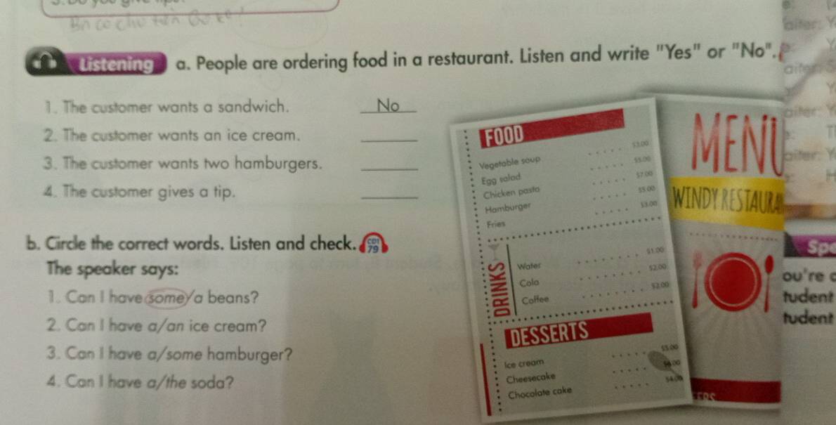 Listening a. People are ordering food in a restaurant. Listen and write "Yes" or "No". 
1. The customer wants a sandwich. _No all 
2. The customer wants an ice cream. _FOOD 
… 5100
Egg salad , . . . 55.00 Menu 
3. The customer wants two hamburgers. _Vegetable soup
57.00
4. The customer gives a tip. 
_ 
Chicken pasta …
55 00
Hamburger … WINDY RESTAURA 
。 。 53.00
Fries 
b. Circle the correct words. Listen and check. 
。。。。。。。。 51.00 
Water 
The speaker says: ou're c 
Cola 。。。。。。。。 52.00 
Coffee 。。。。。。。。 $2.00
1. Can I have some/ a beans? tudent 
2. Can I have a/an ice cream? 
tudent 
DESSERTS 
3. Can I have a/some hamburger? 
1∞ 
4. Can I have a/the soda? 
. Ice cream 5600
Cheesecake 
Chocolate cake 54.00