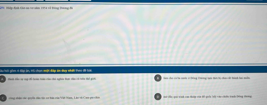 21: Hiệp định Giơ-ne-vơ năm 1954 về Đông Dương đã
hầu hỏi gồm 4 đáp án, HS chọn một đáp án duy nhất theo đề bài.
A đánh đầu sự sụp đồ hoàn toàn của chủ nghĩa thực dân cũ trên thế giới. Bộ làm cho cả ba nước ở Đông Dương tạm thời bị chia cắt thành hai miễn.
công nhận các quyền dân tộc cơ bản của Việt Nam, Lào và Cam-pu-chia. Đ mở đầu quá trình can thiệp của để quốc Mỹ vào chiến tranh Đông dương