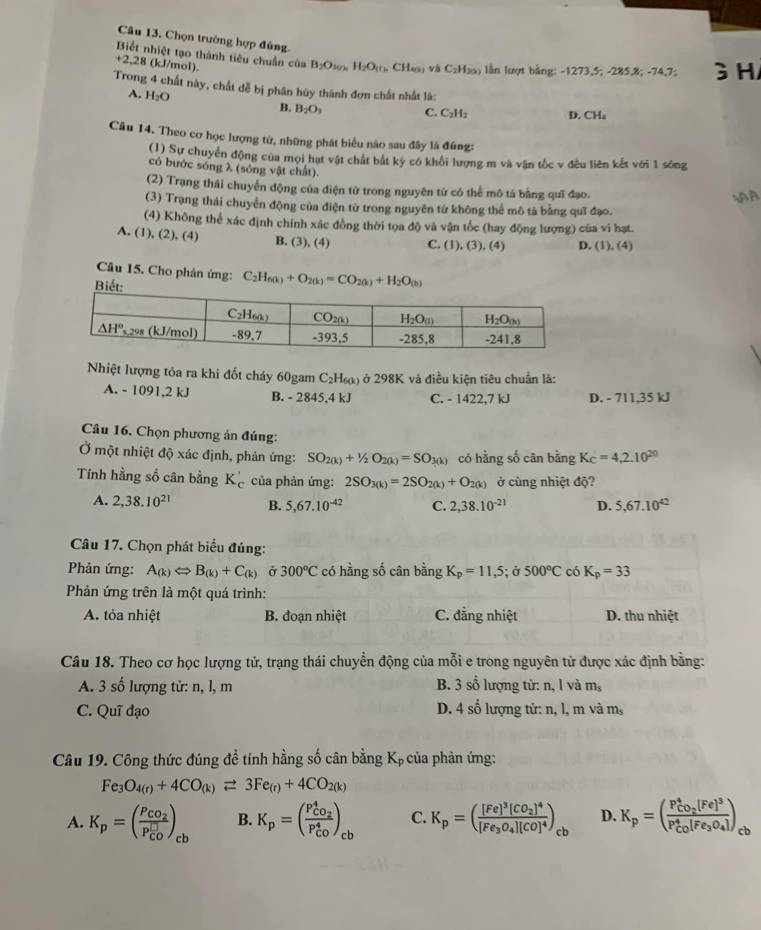 Chọn trường hợp đúng.
Biết nhiệt tạo thành tiêu chuẩn của B_2O_302 H_2O_10 CH_60 Vị C_2H_30 lần lượt bằng: -1273,5; -285,8; -74,7; 3H
+2 28 (kJ/mol).
Trong 4 chất này, chất đễ bị phân hủy thành đơn chất nhất là:
A. H_2O B. B_2O_3 C. C_2H_2 D. CHa
Câu 14. Theo cơ học lượng tử, những phát biểu nào sau đây là đúng:
(1) Sự chuyển động của mọi hạt vật chất bắt ký có khối lượng m và văn tốc v đều liên kết với 1 sóng
có bước sóng λ (sóng vật chất).
(2) Trạng thái chuyển động của điện tử trong nguyên tứ có thể mô tả bằng quī đạo. SAA
(3) Trạng thái chuyển động của điện từ trong nguyên từ không thể mô tả bằng quī đạo.
(4) Không thể xác định chính xác đồng thời tọa độ và vận tốc (hay động lượng) của vi hạt.
A. (1), (2), (4) B. (3), (4) C. (1), (3), (4) D. ( 1),(4)
Câu 15. Cho phân ứng: C_2H_60(k+O_2(k)=CO_2(k)+H_2O_(b)
B
Nhiệt lượng tỏa ra khi đốt cháy 60gam C₂H₆κ) ở 298K và điều kiện tiêu chuẩn là:
A. - 1091,2 kJ B. - 2845,4 kJ C. - 1422,7 kJ D. - 711,35 kJ
Câu 16. Chọn phương án đúng:
Ở một nhiệt độ xác định, phản ứng: SO_2(k)+1/2O_2(k)=SO_3(k) có hằng số cân bằng K_C=4,2.10^(20)
Tính hằng số cân bằng K_c' của phản ứng: 2SO_3(k)=2SO_2(k)+O_2(k) ở cùng nhiệt độ?
A. 2,38.10^(21) B. 5,67.10^(-42) C. 2,38.10^(-21) D. 5,67.10^(42)
Câu 17. Chọn phát biểu đúng:
Phản ứng: A_(k)Leftrightarrow B_(k)+C_(k) Ở 300°C có hằng số cân bằng K_p=11,5;sigma 500°C có K_p=33
Phản ứng trên là một quá trình:
A. tỏa nhiệt B. đoạn nhiệt C. đẳng nhiệt D. thu nhiệt
Câu 18. Theo cơ học lượng tử, trạng thái chuyển động của mỗi e trong nguyên tử được xác định bằng:
A. 3 số lượng tử: n, l, m B. 3 số lượng tử: n, l và m
D.
C. Quī đạo 4shat 0 lượng tử: n, l, m và m,
Câu 19. Công thức đúng để tính hằng số cân bằng Kp của phản ứng:
Fe_3O_4(r)+4CO_(k)leftharpoons 3Fe_(r)+4CO_2(k)
A. K_p=(frac P_CO_2(P_CO)^(□))_cb B. K_p=(frac P_CO_2^4(P_CO)^4)_cb C. K_p=(frac [Fe]^3[CO_2]^4[Fe_3O_4][CO]^4)_cb D. K_p=(frac P_CO_2^4[Fe]^3(P_CO)^4[Fe_3O_4]) cb