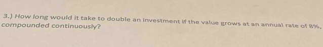 3.) How long would it take to double an investment if the value grows at an annual rate of 8%, 
compounded continuously?