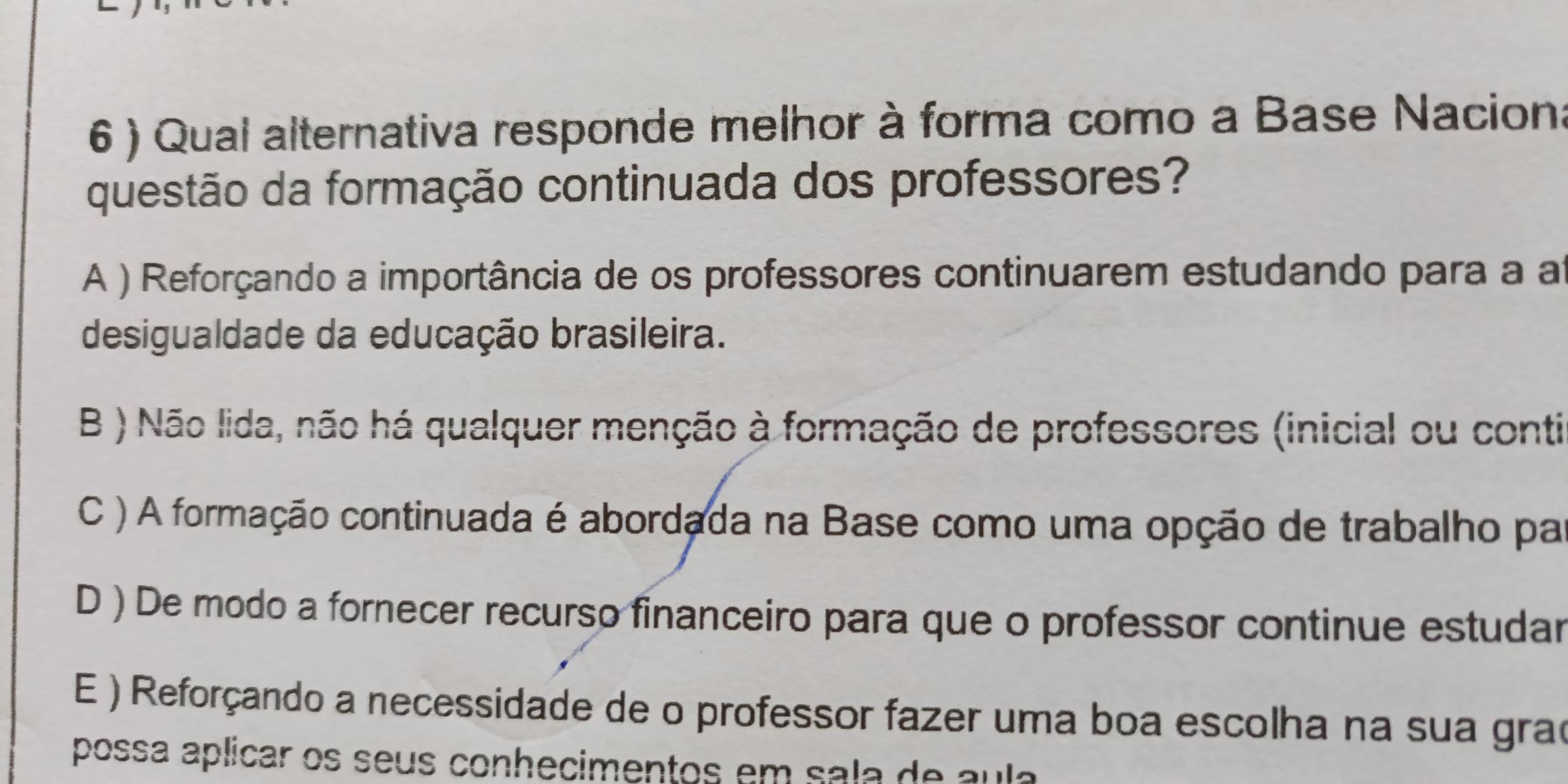 6 ) Qual alternativa responde melhor à forma como a Base Naciona
questão da formação continuada dos professores?
A ) Reforçando a importância de os professores continuarem estudando para a a
desigualdade da educação brasileira.
B ) Não lida, não há qualquer menção à formação de professores (inicial ou conti
C ) A formação continuada é abordada na Base como uma opção de trabalho pa
D ) De modo a fornecer recurso financeiro para que o professor continue estudar
E ) Reforçando a necessidade de o professor fazer uma boa escolha na sua grao
possa aplicar os seus conhecimentos em sala de aula