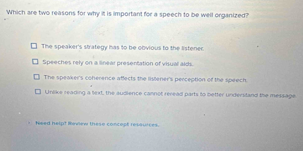 Which are two reasons for why it is important for a speech to be well organized?
The speaker's strategy has to be obvious to the listener.
Speeches rely on a linear presentation of visual aids.
The speaker's coherence affects the listener's perception of the speech.
Unlike reading a text, the audience cannot reread parts to better understand the message.
Need help? Review these concept resources.