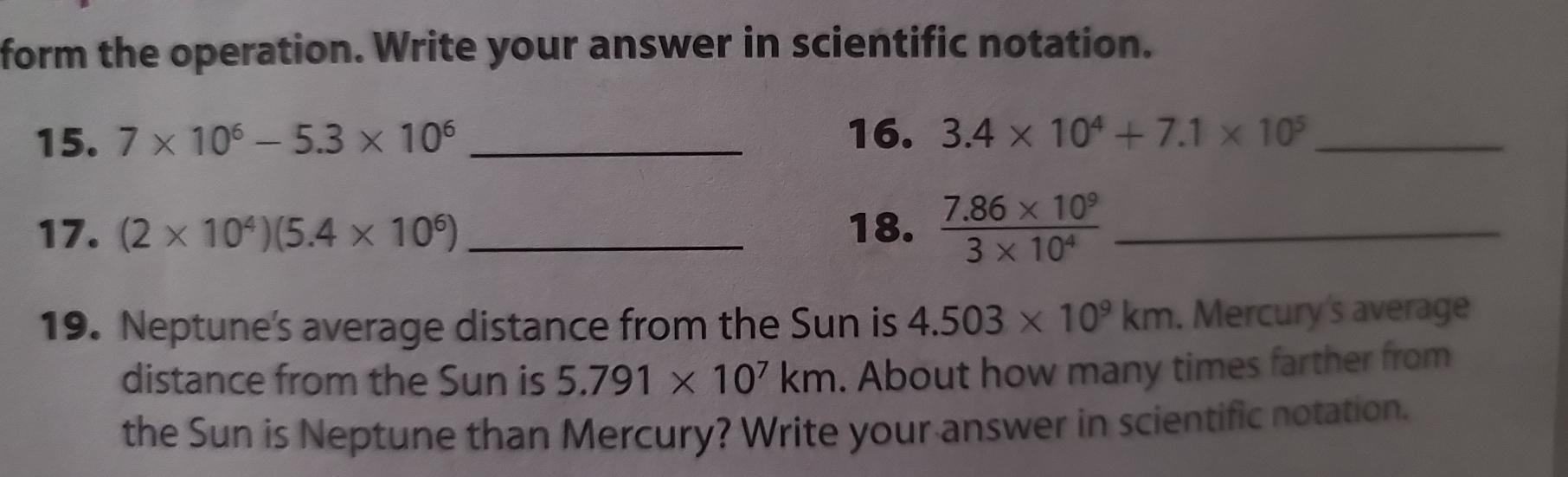 form the operation. Write your answer in scientific notation. 
15. 7* 10^6-5.3* 10^6 _ 
16. 3.4* 10^4+7.1* 10^5 _ 
17. (2* 10^4)(5.4* 10^6) _18.  (7.86* 10^9)/3* 10^4  _ 
19. Neptune's average distance from the Sun is 4.503* 10^9km. Mercury's average 
distance from the Sun is 5.791* 10^7km. About how many times farther from 
the Sun is Neptune than Mercury? Write your answer in scientific notation.