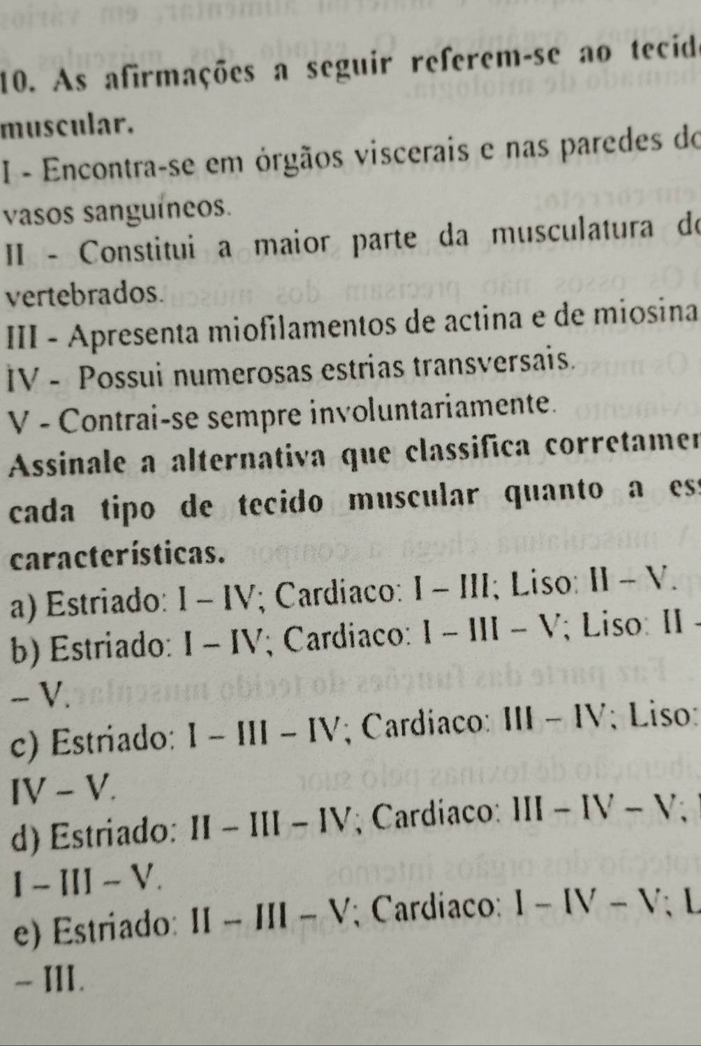 As afirmações a seguir referem-se ao tecide
muscular.
I - Encontra-se em órgãos viscerais e nas paredes do
vasos sanguíneos.
II - Constitui a maior parte da musculatura do
vertebrados.
III - Apresenta miofilamentos de actina e de miosina
IV - Possui numerosas estrias transversais.
V - Contrai-se sempre involuntariamente.
Assinale a alternativa que classifica corretamen
cada tipo de tecido muscular quanto a ess
características.
a) Estriado: I-IV ; Cardíaco: I-III ; Liso: II-V.
b) Estriado: I-IV ; Cardiaco: I-III-V; Liso: II
- V.
c) Estriado: l-III-IV; Cardiaco: III-IV ; Liso:
IV-V.
d) Estriado: II II-III-IV ; Cardiaco: III-IV-V
I-III-V.
e) Estriado: II-III-V; Cardíaco: I-IV-V L
- III.