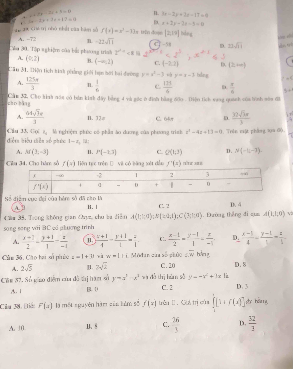 A. x+2y-2z+5=0
B. 3x-2y+2z-17=0
C 3x-2y+2z+17=0
D. x+2y-2z-5=0
au 29. Giá trị nhỏ nhất của hàm số f(x)=x^3-33x trên đoạn [2;19] bàng
A. -72
lán sh
B. -22sqrt(11) CT -58
D. 22sqrt(11) kiàn trì
Câu 30. Tập nghiệm của bắt phương trình 2^(x^2)-1<8</tex> -1
A. (0;2)
B. (-∈fty ;2)
C. (-2;2) D. (2;+∈fty )
Câu 31. Diện tích hình phẳng giới hạn bởi hai đường y=x^2-3 và y=x-3 bằng +(
A.  125π /3   1/6 
B.
C.  125/6   π /6 
D.
5+
Câu 32. Cho hình nón có bán kính đảy bằng 4 và góc ở đình bằng 600 . Diện tích xung quanh của hình nôn đã
cho bằng
A.  64sqrt(3)π /3  B. 32π C. 64π D.  32sqrt(3)π /3  i n
a
Câu 33. Gọi z_0 là nghiệm phức có phần ảo dương của phương trình z^2-4z+13=0. Trên mặt phầng tọa độ,
điểm biểu diễn số phức 1-z_0 là:
A. M(3;-3) B. P(-1;3) C. Q(1;3) D. N(-1;-3).
Câu 34. Cho hàm số f(x) liên tục trên → và có bảng xét dấu f'(x) như sau
Số điểm cực đại của hàm số đã cho là
A. B B. l C. 2 D. 4
Câu 35. Trong không gian Oxyz, cho ba điểm A(1;1;0);B(1;0;1);C(3;1;0). Đường thẳng đi qua A(1;1;0)
song song với BC có phương trình
A.  (x+1)/2 = (y+1)/1 = z/-1  B.  (x+1)/4 = (y+1)/1 = z/1 . C.  (x-1)/2 = (y-1)/1 = z/-1 . D.  (x-1)/4 = (y-1)/1 = z/1 .
Câu 36. Cho hai số phức z=1+3i và w=1+i. Môđun của số phức z.overline w bǎng
A. 2sqrt(5) B. 2sqrt(2) C. 20 D. 8
x_2 6 thị hàm số y=x^3-x^2
Câu 37. Số giao điểm của ở và đồ thị hàm số y=-x^2+3x là
A. l B.0 C. 2
D. 3
Câu 38. Biết F(x) là một nguyên hàm của hàm số f(x) trênĐ . Giá trị của ∈tlimits _1^(3[1+f(x)] dx bằng
A. 10. B. 8 C. frac 26)3 D.  32/3 