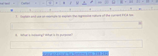 nal text Calibri v - 12 + B I U A 00 1≡
2 3 4 5
7. Explain and use an example to explain the regressive nature of the current FICA tax. 
8. What is indexing? What is its purpose? 
State and Local Tax Systems (pp. 238-242)