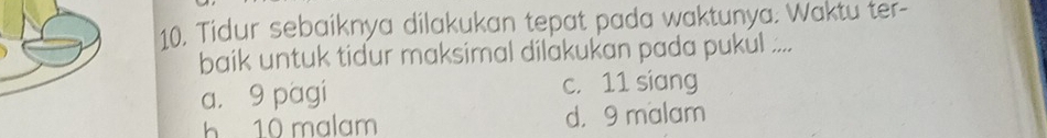 Tidur sebaiknya dilakukan tepat pada waktunya. Waktu ter-
baik untuk tidur maksimal dilakukan pada pukul ....
a， 9 pagi c. 11 siang
h 10 malam d. 9 malam