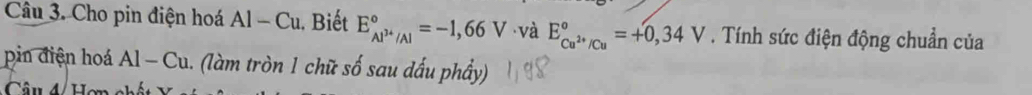 Cho pin điện hoá Al-Cu. Biết E_Al^(3+)/Al^circ =-1,66V và E_Cu^(2+)/Cu^circ =+0,34V. Tính sức điện động chuẩn của 
pin điện hoá Al-Cu (làm tròn 1 chữ số sau đấu phầy) 
Câu 4 Hơn e