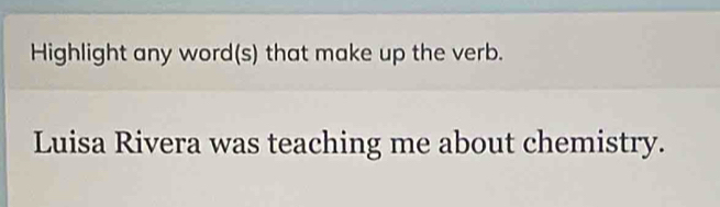 Highlight any word(s) that make up the verb. 
Luisa Rivera was teaching me about chemistry.