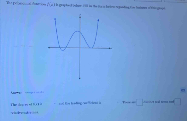 The polynomial function f(x) is graphed below. Fill in the form below regarding the features of this graph. 
Answer Attempt t out of a 
The degree of f(x) is and the leading coefficient is . There are distinct real zeros and □ 
relative extremes.