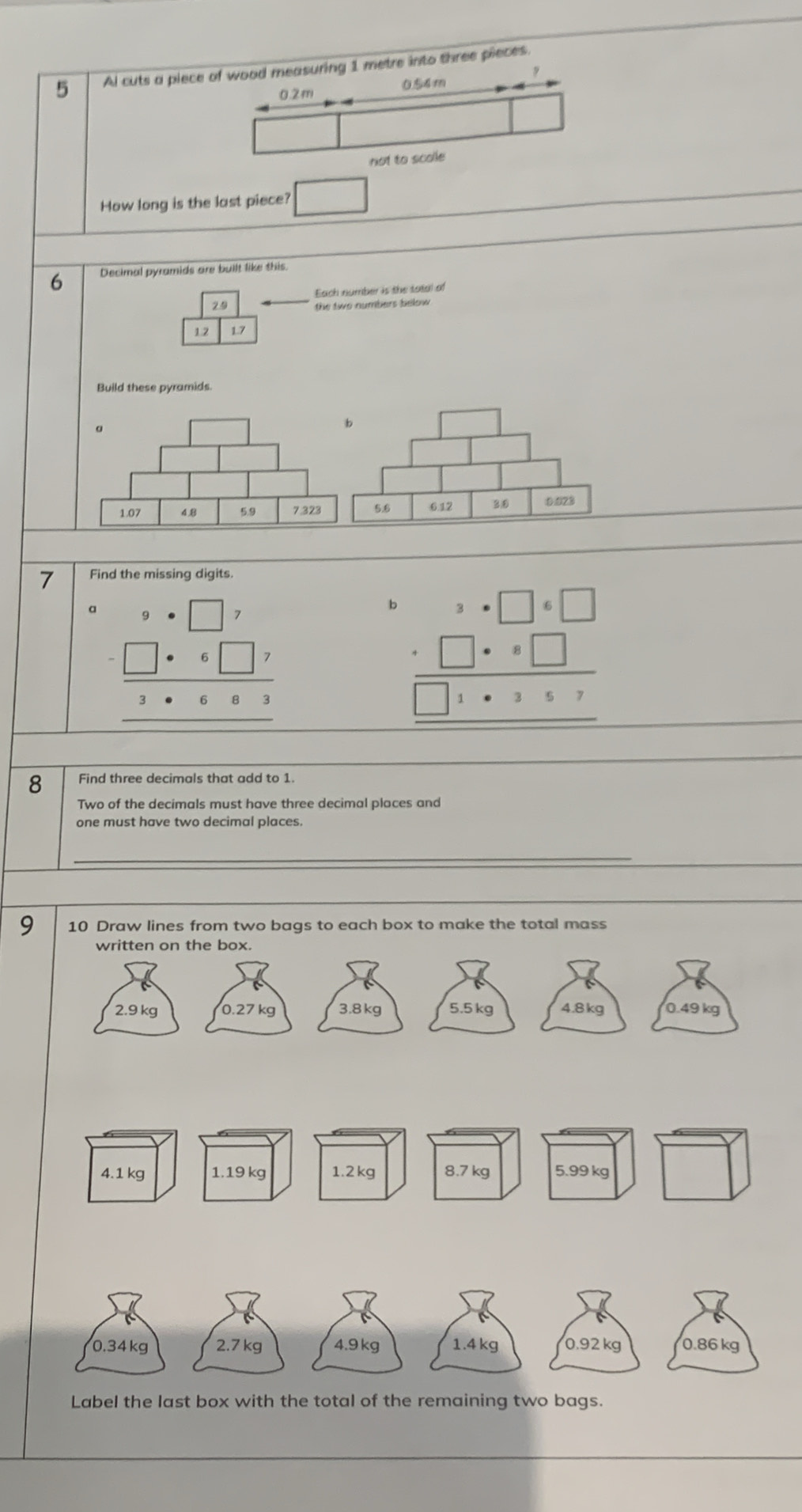 Al cuts a piecetre into three pieces. 
How long is the last piece? □
6 Decimal pyramids are built like this 
Each number is the tatal of 
29 
the two numbers below
1.2 1.7
Build these pyramids. 
7 Find the missing digits
beginarrayr □ ,□ ,□ , -□ ,□ , hline 1· beginarrayr □ , hline endarray
b beginarrayr 1· beginarrayr □ +□  -□ □ 1· 2:2
8 Find three decimals that add to 1. 
Two of the decimals must have three decimal places and 
one must have two decimal places 
_ 
_ 
9 10 Draw lines from two bags to each box to make the total mass 
written on the box.
2.9 kg 0.27 kg 3.8 kg 5.5 kg 4.8 kg 0.49 kg
0.34kg 2.7 kg 0.92 kg 0.86 kg
Label the last box with the total of the remaining two bags.