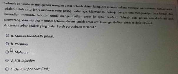 Sebuah perusahaan mengalami kerugian besar setelah sistem komputer mereka terkena serangan ronsomwore. Ronsomwore
adalah salah satu jenis molwøre yang paling berbahaya. Molwore ini bekerja dengan cara mengenkripsi data korban dan
kemudian meminta tebusan untuk mengembalikan akses ke data tersebut. Seluruh data perusahaan dienkripsi oleh
penyerang, dan mereka meminta tebusan dalam jumlah besar untuk mengembalikan akses ke data tersebut.
Ancaman cyber apakah yang dialami oleh perusahaan tersebut?
a. Man-in-the-Middle (MitM)
b. Phishing
C. Malware
d. SQL Injection
e. Denial-of-Service (DoS)